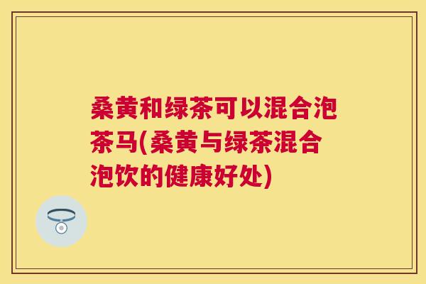 桑黄和绿茶可以混合泡茶马(桑黄与绿茶混合泡饮的健康好处) 桑黄和绿茶可以混合泡茶马(桑黄与绿茶混合泡饮的健康好处)