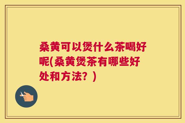 桑黄可以煲什么茶喝好呢(桑黄煲茶有哪些好处和方法?) 桑黄可以煲什么茶喝好呢(桑黄煲茶有哪些好处和方法?)