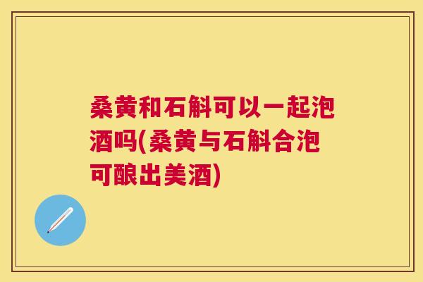 桑黄和石斛可以一起泡酒吗(桑黄与石斛合泡可酿出美酒)