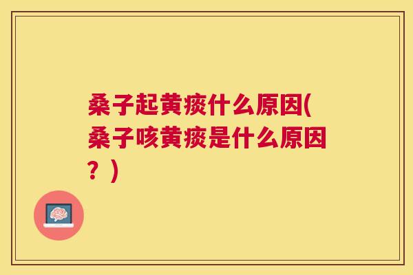 桑子起黄痰什么原因(桑子咳黄痰是什么原因？)
