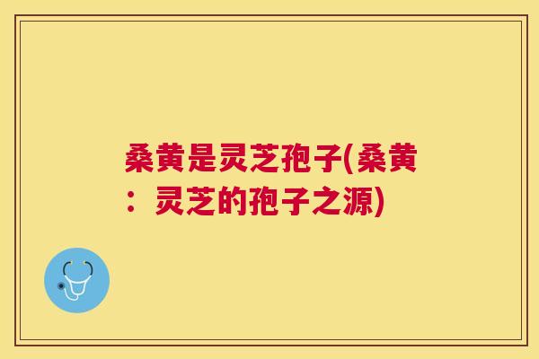 桑黄是灵芝孢子(桑黄:灵芝的孢子之源) 桑黄是灵芝孢子(桑黄:灵芝的孢子之源)