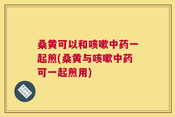 桑黄可以和一起煎(桑黄与可一起煎用) 桑黄可以和一起煎(桑黄与可一起煎用)