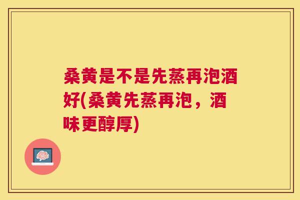 桑黄是不是先蒸再泡酒好(桑黄先蒸再泡,酒味更醇厚) 桑黄是不是先蒸再泡酒好(桑黄先蒸再泡,酒味更醇厚)