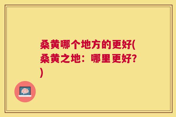 桑黄哪个地方的更好(桑黄之地:哪里更好?) 桑黄哪个地方的更好(桑黄之地:哪里更好?)
