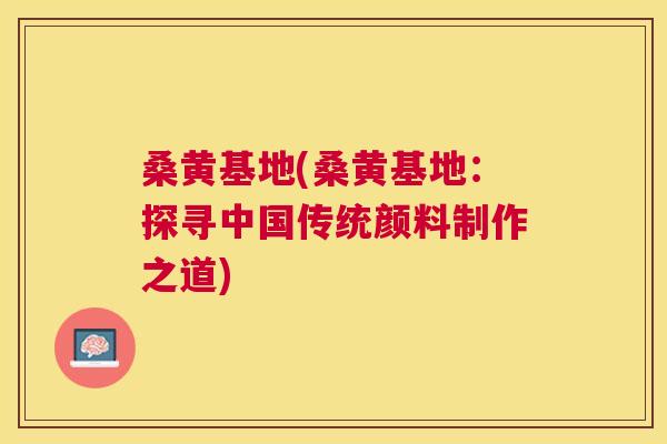 桑黄基地(桑黄基地:探寻中国传统颜料制作之道) 桑黄基地(桑黄基地:探寻中国传统颜料制作之道)