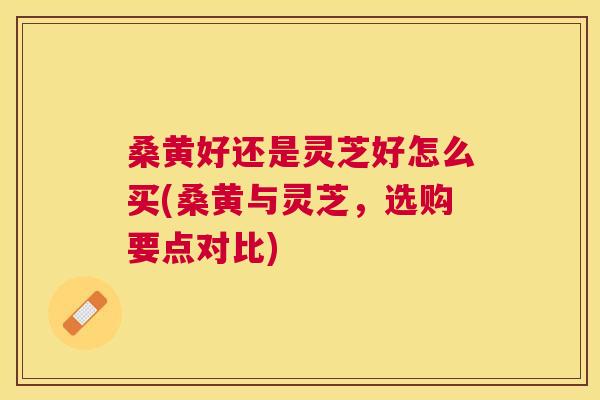 桑黄好还是灵芝好怎么买(桑黄与灵芝,选购要点对比) 桑黄好还是灵芝好怎么买(桑黄与灵芝,选购要点对比)