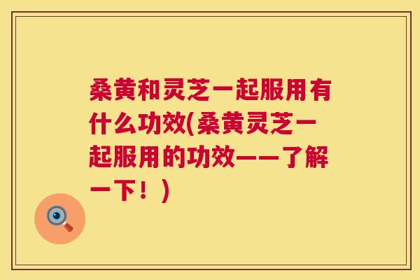 桑黄和灵芝一起服用有什么功效(桑黄灵芝一起服用的功效——了解一下!) 桑黄和灵芝一起服用有什么功效(桑黄灵芝一起服用的功效——了解一下!)
