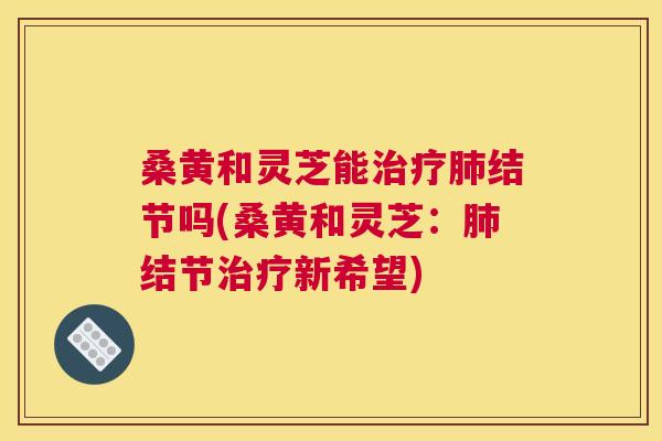 桑黄和灵芝能结节吗(桑黄和灵芝:结节新希望) 桑黄和灵芝能结节吗(桑黄和灵芝:结节新希望)
