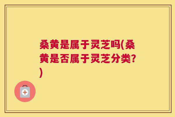 桑黄是属于灵芝吗(桑黄是否属于灵芝分类?) 桑黄是属于灵芝吗(桑黄是否属于灵芝分类?)
