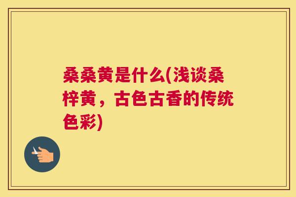 桑桑黄是什么(浅谈桑梓黄,古色古香的传统色彩) 桑桑黄是什么(浅谈桑梓黄,古色古香的传统色彩)