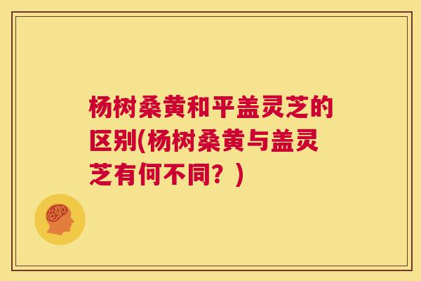 杨树桑黄和平盖灵芝的区别(杨树桑黄与盖灵芝有何不同?) 杨树桑黄和平盖灵芝的区别(杨树桑黄与盖灵芝有何不同?)