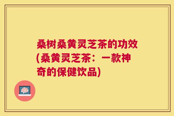 桑树桑黄灵芝茶的功效(桑黄灵芝茶：一款神奇的保健饮品)