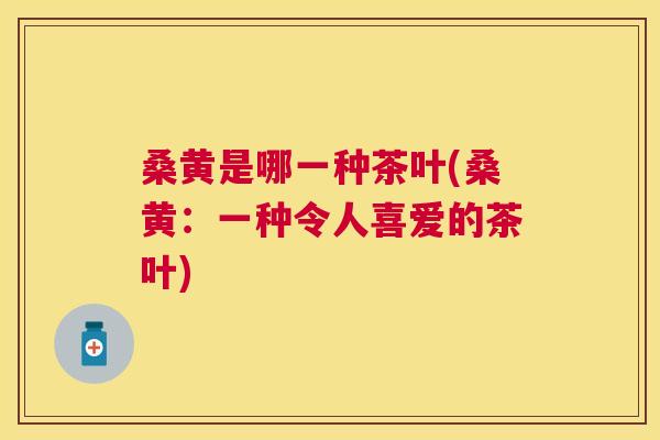 桑黄是哪一种茶叶(桑黄：一种令人喜爱的茶叶)