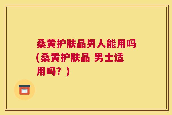 桑黄护肤品男人能用吗(桑黄护肤品 男士适用吗？)