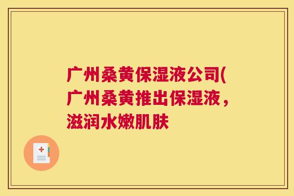 广州桑黄保湿液公司(广州桑黄推出保湿液,滋润水嫩 广州桑黄保湿液公司(广州桑黄推出保湿液,滋润水嫩
