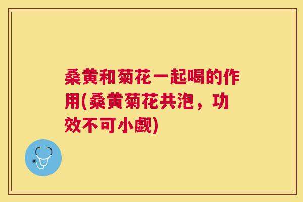 桑黄和菊花一起喝的作用(桑黄菊花共泡,功效不可小觑) 桑黄和菊花一起喝的作用(桑黄菊花共泡,功效不可小觑)