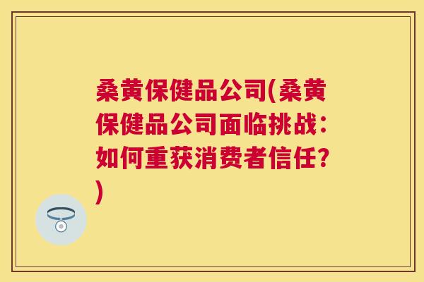 桑黄保健品公司(桑黄保健品公司面临挑战:如何重获消费者信任?) 桑黄保健品公司(桑黄保健品公司面临挑战:如何重获消费者信任?)