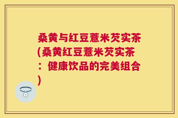 桑黄与红豆薏米芡实茶(桑黄红豆薏米芡实茶:健康饮品的完美组合) 桑黄与红豆薏米芡实茶(桑黄红豆薏米芡实茶:健康饮品的完美组合)