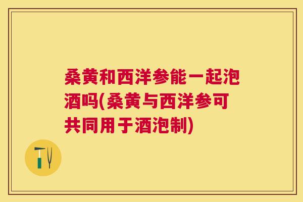 桑黄和西洋参能一起泡酒吗(桑黄与西洋参可共同用于酒泡制) 桑黄和西洋参能一起泡酒吗(桑黄与西洋参可共同用于酒泡制)