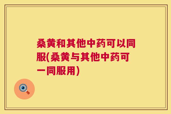 桑黄和其他可以同服(桑黄与其他可一同服用) 桑黄和其他可以同服(桑黄与其他可一同服用)
