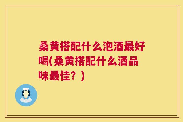 桑黄搭配什么泡酒好喝(桑黄搭配什么酒品味佳？)