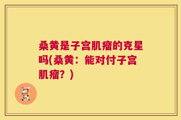 桑黄是子宫的克星吗(桑黄:能对付子宫?) 桑黄是子宫的克星吗(桑黄:能对付子宫?)