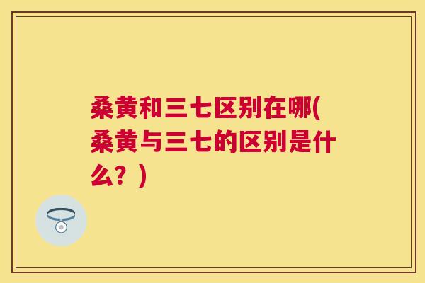 桑黄和三七区别在哪(桑黄与三七的区别是什么?) 桑黄和三七区别在哪(桑黄与三七的区别是什么?)
