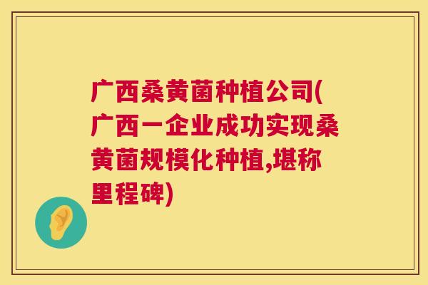 广西桑黄菌种植公司(广西一企业成功实现桑黄菌规模化种植,堪称里程碑) 广西桑黄菌种植公司(广西一企业成功实现桑黄菌规模化种植,堪称里程碑)