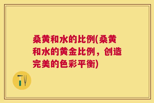 桑黄和水的比例(桑黄和水的黄金比例,创造完美的色彩平衡) 桑黄和水的比例(桑黄和水的黄金比例,创造完美的色彩平衡)