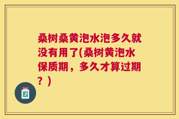 桑树桑黄泡水泡多久就没有用了(桑树黄泡水保质期,多久才算过期?) 桑树桑黄泡水泡多久就没有用了(桑树黄泡水保质期,多久才算过期?)