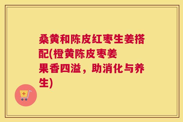 桑黄和陈皮红枣生姜搭配(橙黄陈皮枣姜 果香四溢,助消化与养生) 桑黄和陈皮红枣生姜搭配(橙黄陈皮枣姜 果香四溢,助消化与养生)