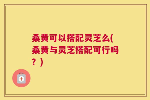 桑黄可以搭配灵芝么(桑黄与灵芝搭配可行吗?) 桑黄可以搭配灵芝么(桑黄与灵芝搭配可行吗?)