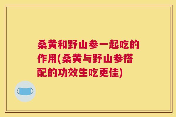 桑黄和野山参一起吃的作用(桑黄与野山参搭配的功效生吃更佳)