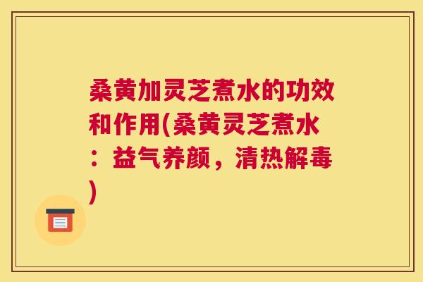 桑黄加灵芝煮水的功效和作用(桑黄灵芝煮水:益气养颜,清热) 桑黄加灵芝煮水的功效和作用(桑黄灵芝煮水:益气养颜,清热)