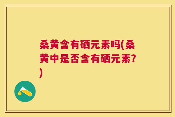 桑黄含有硒元素吗(桑黄中是否含有硒元素？)