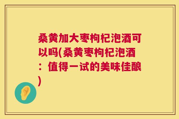 桑黄加大枣枸杞泡酒可以吗(桑黄枣枸杞泡酒:值得一试的美味佳酿) 桑黄加大枣枸杞泡酒可以吗(桑黄枣枸杞泡酒:值得一试的美味佳酿)