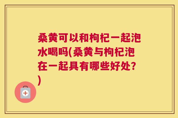 桑黄可以和枸杞一起泡水喝吗(桑黄与枸杞泡在一起具有哪些好处?) 桑黄可以和枸杞一起泡水喝吗(桑黄与枸杞泡在一起具有哪些好处?)