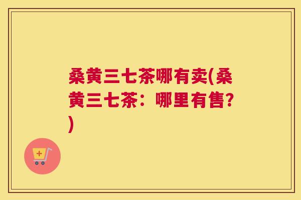 桑黄三七茶哪有卖(桑黄三七茶:哪里有售?) 桑黄三七茶哪有卖(桑黄三七茶:哪里有售?)