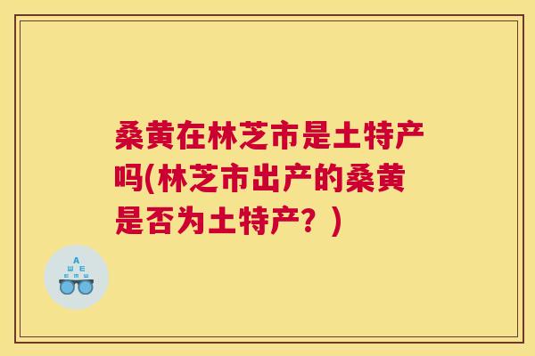 桑黄在林芝市是土特产吗(林芝市出产的桑黄是否为土特产?) 桑黄在林芝市是土特产吗(林芝市出产的桑黄是否为土特产?)