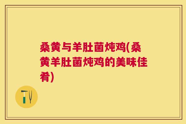 桑黄与羊肚菌炖鸡(桑黄羊肚菌炖鸡的美味佳肴) 桑黄与羊肚菌炖鸡(桑黄羊肚菌炖鸡的美味佳肴)