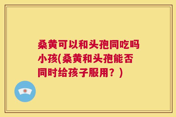 桑黄可以和头孢同吃吗小孩(桑黄和头孢能否同时给孩子服用?) 桑黄可以和头孢同吃吗小孩(桑黄和头孢能否同时给孩子服用?)
