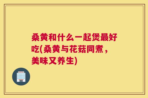 桑黄和什么一起煲好吃(桑黄与花菇同煮,美味又养生) 桑黄和什么一起煲好吃(桑黄与花菇同煮,美味又养生)