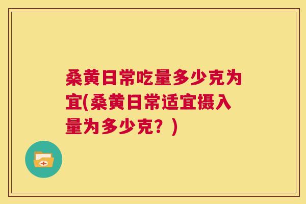 桑黄日常吃量多少克为宜(桑黄日常适宜摄入量为多少克？)