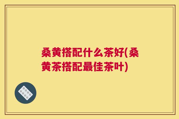 桑黄搭配什么茶好(桑黄茶搭配佳茶叶) 桑黄搭配什么茶好(桑黄茶搭配佳茶叶)