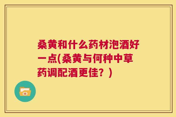 桑黄和什么药材泡酒好一点(桑黄与何种中草药调配酒更佳？)