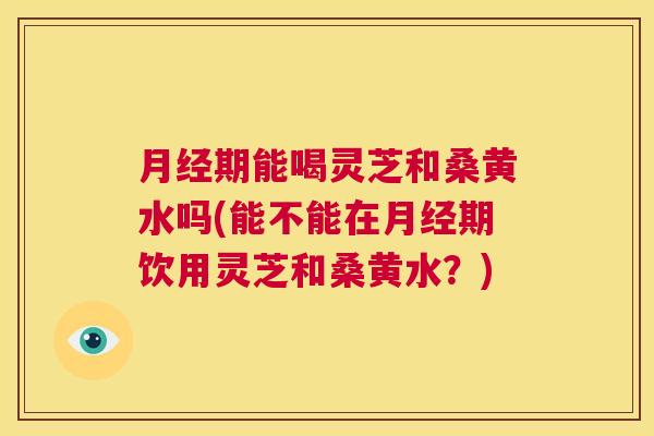 期能喝灵芝和桑黄水吗(能不能在期饮用灵芝和桑黄水?) 期能喝灵芝和桑黄水吗(能不能在期饮用灵芝和桑黄水?)