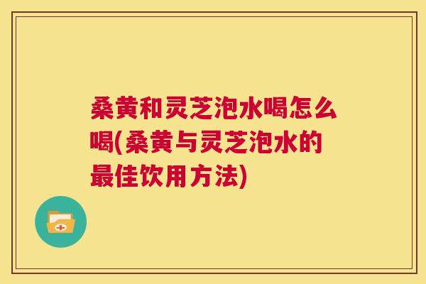 桑黄和灵芝泡水喝怎么喝(桑黄与灵芝泡水的佳饮用方法)