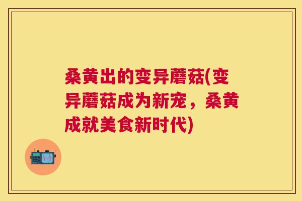 桑黄出的变异蘑菇(变异蘑菇成为新宠,桑黄成就美食新时代) 桑黄出的变异蘑菇(变异蘑菇成为新宠,桑黄成就美食新时代)