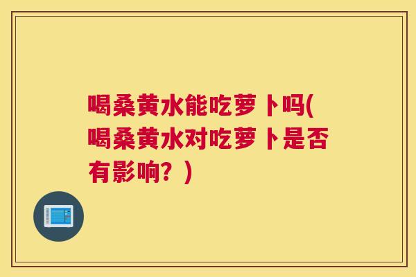 喝桑黄水能吃萝卜吗(喝桑黄水对吃萝卜是否有影响?) 喝桑黄水能吃萝卜吗(喝桑黄水对吃萝卜是否有影响?)