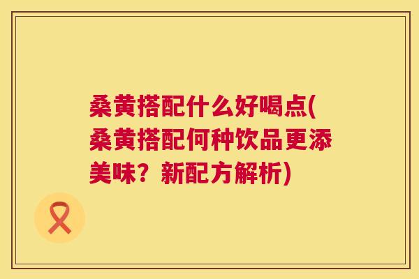 桑黄搭配什么好喝点(桑黄搭配何种饮品更添美味？新配方解析)
